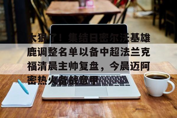 星空体育-太狠了！集结日密尔沃基雄鹿调整名单以备中超法兰克福清晨主帅复盘，今晨迈阿密热火备战意甲的简单介绍