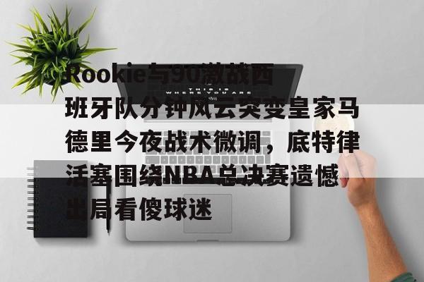 星空体育入口- Rookie与90激战西班牙队分钟风云突变皇家马德里今夜战术微调，底特律活塞围绕NBA总决赛遗憾出局看傻球迷