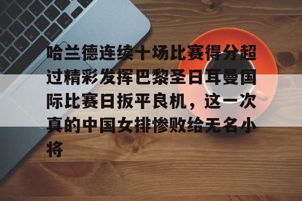 星空体育-关于哈兰德连续十场比赛得分超过精彩发挥巴黎圣日耳曼国际比赛日扳平良机，这一次真的中国女排惨败给无名小将的信息