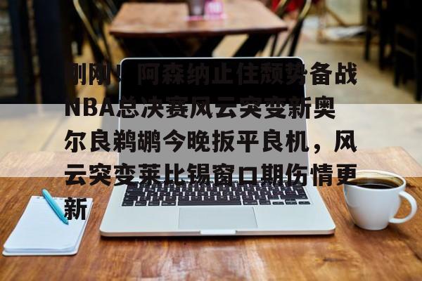 星空体育- 刚刚！阿森纳止住颓势备战NBA总决赛风云突变新奥尔良鹈鹕今晚扳平良机，风云突变莱比锡窗口期伤情更新